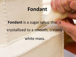 Fondant 
Fondant is a sugar syrup that is 
crystallized to a smooth, creamy 
white mass. 
 