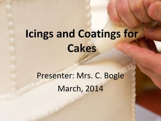 Icings and Coatings for 
Cakes 
Presenter: Mrs. C. Bogle 
March, 2014 
 