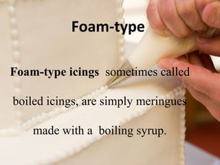 Foam-type 
Foam-type icings sometimes called 
boiled icings, are simply meringues 
made with a boiling syrup. 
 