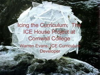 Icing the Curriculum:  The ICE House Project at Cornwall College Warren Evans, ICE Curriculum Developer 
