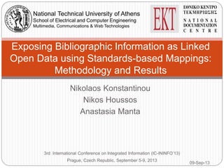 Nikolaos Konstantinou
Nikos Houssos
Anastasia Manta
Exposing Bibliographic Information as Linked
Open Data using Standards-based Mappings:
Methodology and Results
3rd International Conference on Integrated Information (IC-ININFO’13)
Prague, Czech Republic, September 5-9, 2013
National Technical University of Athens
School of Electrical and Computer Engineering
Multimedia, Communications & Web Technologies
09-Sep-13
 