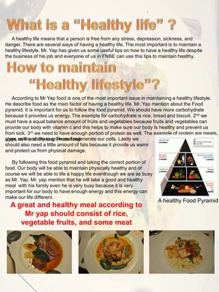 A healthy life means that a person is free from any stress, depression, sickness, and
danger. There are several ways of having a healthy life. The most important is to maintain a
healthy lifestyle. Mr. Yap has given us some useful tips on how to have a healthy life despite
the business of his job and everyone of us in FNBE can use this tips to maintain healthy.
According to Mr Yap food is one of the most important issue in maintaining a healthy lifestyle.
He describe food as the main factor of having a healthy life. Mr. Yap mention about the Food
pyramid. It is important for us to follow the food pyramid. We should have more carbohydrate
because it provides us energy. The example for carbohydrate is rice, bread and biscuit. 2nd we
must have a equal balance amount of fruits and vegetables because fruits and vegetables can
provide our body with vitamin c and this helps to make sure our body Is healthy and prevent us
from sick. 3rd we need to have enough portion of protein as well. The example of protein are meats,
eggs, milk and cheese, These foodgives us the ability to grow and regenerate our cells. Lastly we
should also need a little amount of fats because it provide us warm
and protect us from physical damage.
By following this food pyramid and taking the correct portion of
food. Our body will be able to maintain physically healthy and of
course we will be able to life a happy life eventhough we are as busy
as Mr. Yap. Mr. yap mention that he will take a good and healthy
meal with his family even he is very busy because it is very
important for our body to have enough energy and this energy can
make our life different.
A healthy Food Pyramid
A great and healthy meal according to
Mr yap should consist of rice,
vegetable fruits, and some meat
 