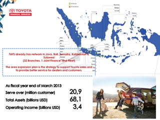 Pontianak
TAFS already has network in Java, Bali, Sumatra, Kalimantan &
Sulawesi
(32 Branches, 1 Joint Finance, and Fleet)
The area expansion plan is the strategy to support Toyota sales and
to provide better service for dealers and customers.
 