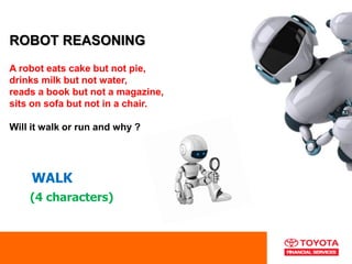 ROBOT REASONING
A robot eats cake but not pie,
drinks milk but not water,
reads a book but not a magazine,
sits on sofa but not in a chair.
Will it walk or run and why ?
WALK
(4 characters)
 