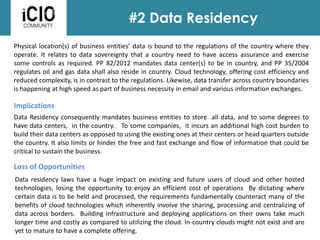 #2 Data Residency
Physical location(s) of business entities’ data is bound to the regulations of the country where they
operate. It relates to data sovereignty that a country need to have access assurance and exercise
some controls as required. PP 82/2012 mandates data center(s) to be in country, and PP 35/2004
regulates oil and gas data shall also reside in country. Cloud technology, offering cost efficiency and
reduced complexity, is in contrast to the regulations. Likewise, data transfer across country boundaries
is happening at high speed as part of business necessity in email and various information exchanges.
Loss of Opportunities
Implications
Data residency laws have a huge impact on existing and future users of cloud and other hosted
technologies, losing the opportunity to enjoy an efficient cost of operations By dictating where
certain data is to be held and processed, the requirements fundamentally counteract many of the
benefits of cloud technologies which inherently involve the sharing, processing and centralizing of
data across borders. Building infrastructure and deploying applications on their owns take much
longer time and costly as compared to utilizing the cloud. In-country clouds might not exist and are
yet to mature to have a complete offering.
Data Residency consequently mandates business entities to store all data, and to some degrees to
have data centers, in the country. To some companies, it incurs an additional high cost burden to
build their data centers as opposed to using the existing ones at their centers or head quarters outside
the country. It also limits or hinder the free and fast exchange and flow of information that could be
critical to sustain the business.
 