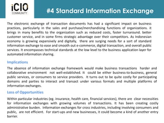 #4 Standard Information Exchange
Loss of Opportunities
Implications
Within particular industries (eg. insurance, health care, financial services), there are clear necessities
for information exchanges with growing volumes of transactions. It has been creating costly
administrative burden. Information exchanges for cross industries, including involving consumers and
public, are not efficient. For start-ups and new businesses, it could become a kind of another entry
barrier.
The electronic exchange of transaction documents has had a significant impact on business
practices, particularly in the sales and purchase/merchandising functions of organizations. it
brings in many benefits to the organization such as reduced costs, faster turnaround. better
customer service, and in some firms strategic advantage over their competitors. As Indonesian
economy is growing expansively and digitally, there are surging needs for a sort of standard
information exchange to ease and smooth out e-commerce, digital transaction, and overall public
services. It encompasses technical standards at the low level to the business application layer for
automated information sharing.
The absence of information exchange framework would make business transactions harder and
collaborative environment not well-established. It could be either business-to-business, general
public services, or consumers to service providers. It turns out to be quite costly for participating
domains and parties to interact and transact under various formats and multiple platforms of
information exchanges.
 