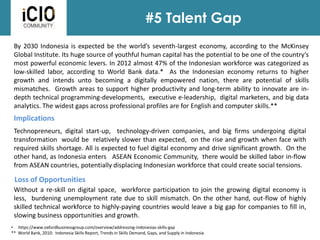 #5 Talent Gap
Implications
By 2030 Indonesia is expected be the world’s seventh-largest economy, according to the McKinsey
Global Institute. Its huge source of youthful human capital has the potential to be one of the country’s
most powerful economic levers. In 2012 almost 47% of the Indonesian workforce was categorized as
low-skilled labor, according to World Bank data.* As the Indonesian economy returns to higher
growth and intends unto becoming a digitally empowered nation, there are potential of skills
mismatches. Growth areas to support higher productivity and long-term ability to innovate are in-
depth technical programming-developments, executive e-leadership, digital marketers, and big data
analytics. The widest gaps across professional profiles are for English and computer skills.**
Technopreneurs, digital start-up, technology-driven companies, and big firms undergoing digital
transformation would be relatively slower than expected, on the rise and growth when face with
required skills shortage. All is expected to fuel digital economy and drive significant growth. On the
other hand, as Indonesia enters ASEAN Economic Community, there would be skilled labor in-flow
from ASEAN countries, potentially displacing Indonesian workforce that could create social tensions.
Loss of Opportunities
Without a re-skill on digital space, workforce participation to join the growing digital economy is
less, burdening unemployment rate due to skill mismatch. On the other hand, out-flow of highly
skilled technical workforce to highly-paying countries would leave a big gap for companies to fill in,
slowing business opportunities and growth.
• https://www.oxfordbusinessgroup.com/overview/addressing-indonesias-skills-gap
** World Bank, 2010: Indonesia Skills Report, Trends in Skills Demand, Gaps, and Supply in Indonesia
 