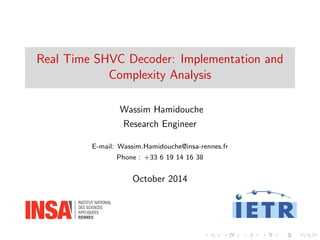 Real Time SHVC Decoder: Implementation and 
Complexity Analysis 
Wassim Hamidouche 
Research Engineer 
E-mail: Wassim.Hamidouche@insa-rennes.fr 
Phone : +33 6 19 14 16 38 
October 2014 
 