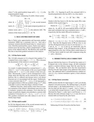 where I is the spatial gradient image and It = I2 − I1 is the               ˆ                            ˆ
                                                                     but E[b] = b. Equating b and b, the estimated shift v is     ˆ
temporal gradient image.                                             linearly proportional to the true shift v via a bias matrix:
   For 2-D images, minimizing (2) yields a linear system:
                                                                               ˆv
                                                                               Aˆ = Av        ⇒     ˆ   ˆ
                                                                                                    v = A−1 Av = Mv              (6)
                           Av = b                            (4)
                         2                                           Similar to the bias factor in 1D, this bias matrix M is inde-
                       Ix        Ix Iy
where A =                           2      is the second moment      pendent of the second image I2 .
                     Ix Iy        Iy
                    It Ix                                                                 a b         ˆ        a + ∆a b + ∆b
matrix, b =                 is the spatio-temporal gradient cor-         Denote A =               and A =                         ,
                    It Iy                                                                 b c                  b + ∆ b c + ∆c
                               vx                                    where ∆a , ∆b and ∆c are noise-induced offsets of the gra-
relation vector, and v =               is the unknown shift. The     dient auto-correlation and cross-correlation terms a, b and c,
                               vy
solution of this linear system is v = A−1 b.                         respectively, the bias matrix M can be rewritten as:

                                                                              1 + (a∆c − b∆b )/∆    (b∆c − c∆b )/∆
          3. BIAS AND PRECISION OF GBSE                               M=                                                         (7)
                                                                                (−a∆b + b∆a )/∆ 1 + (c∆a − b∆b )/∆
Due to Taylor series approximation and inaccurate gradient           where ∆ = (a+∆a )×(c+∆c )−(b+∆b )2 is the determinant
estimation, GBSE has a systematic error (i.e. bias) and a               ˆ
                                                                     of A. Note that the diagonal terms of M are close to one
stochastic variation about the biased value (i.e. nonzero preci-     and the off-diagonal terms are close to zero because a, c >>
sion). Of all the mentioned bias sources, Taylor series approx-      b and ∆a , ∆c >> ∆b (b and ∆b are statistically zero for
imation incurs the least bias, which is proportional to a cubic      inﬁnitely large images). If the off-diagonal terms of M are
power of the subpixel shift [5]. We therefore only model the         approximated by zeros, this 2-D bias matrix model reduces to
bias due to inaccurate gradient estimation in this analysis.         a 1-D bias factor model for each shift component along the
                                                                     x− and y−directions.
3.1. 1-D bias factor model
The 1-D shift estimator in (3) is biased if the gradient I is              4. BIDIRECTIONAL BIAS CORRECTION
computed from a noisy image I1 = I + n1 . This is because
the denominator of the solution is overestimated:                    Because both the bias factor in 1-D and the bias matrix in 2-
            E       ˆ2
                    I    =      I +E 2
                                                n   2
                                                             (5)     D depend only on the reference image, all shift estimations
                                                                     against a common reference image share the same bias fac-
As a result, t is underestimated by a constant factor k = S+NS       tor/matrix. We can therefore derive this bias factor/matrix
where S = var(I ) is the variance of the uncorrupted image           directly from the input images using additional shift estima-
gradient and N = var(n ) is the variance of the noise gra-           tions. The additional shift is estimated between a shifted ver-
dient. Theoretically, S and N can be estimated from a noisy          sion of I2 by a known translation against a ﬁxed reference
image, hence the shift bias can be corrected [9]. In practice,       image I1 .
however, this is a difﬁcult task because noise is not always
Gaussian nor is it uncorrelated with the signal. Furthermore,        4.1. 1-D bias factor correction
a noise-corrected value      ˆ
                             I 2 − var(nx ) is not necessarily a
good approximation of the true gradient energy         I 2 when      GBSE assumes that the two input images I1 and I2 are already
a pre-ﬁlter is used or when the image is aliased or small.           aligned to one pixel accuracy. By shifting image I2 one pixel
    Different from bias, which mainly comes from an incor-           towards image I1 , the displacement from I1 (x) to I2 (x±1) is
rect estimation of the solution’s denominator, precision is due      also less than one (the sign of ±1 equals −sign(v0 ) where v0
to stochastic variation in the nominator. Even when the two          is an initial shift estimate between I1 and I2 ). In the example
images are perfectly aligned, noise introduces a nonzero shift       illustrated by Figure 1, a plus sign is used because v0 ≤ 0.
estimation (3) because It I = (n2 − n1 )(I + n ) = 0.                Because the same reference image I1 (x) is used, the two es-
This gradient correlation term only reduces to zero for in-          timated shifts are biased by the same factor:
ﬁnitely large images.
                                                                         v0 = findshift(I1 (x), I2 (x))     = kv                 (8)
3.2. 2-D bias matrix model                                               v1 = findshift(I1 (x), I2 (x + 1)) = k(v + 1)           (9)
In 2-D, the diagonal entries of the second moment matrix A              Subtracting (8) from (9) resolves the bias factor:
is overestimated in the presence of noise:
                  2
                 Ix + var(nx )           Ix Iy + cov(nx , ny )                                k = v1 − v0                       (10)
  ˆ
E A =                                         2                =A,
             Ix Iy + cov(nx , ny )           Iy + var(ny )
 