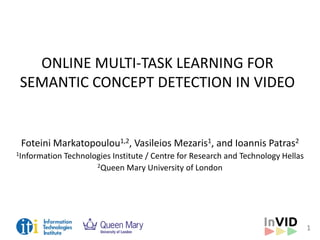 1
ONLINE MULTI-TASK LEARNING FOR
SEMANTIC CONCEPT DETECTION IN VIDEO
Foteini Markatopoulou1,2, Vasileios Mezaris1, and Ioannis Patras2
1Information Technologies Institute / Centre for Research and Technology Hellas
2Queen Mary University of London
 