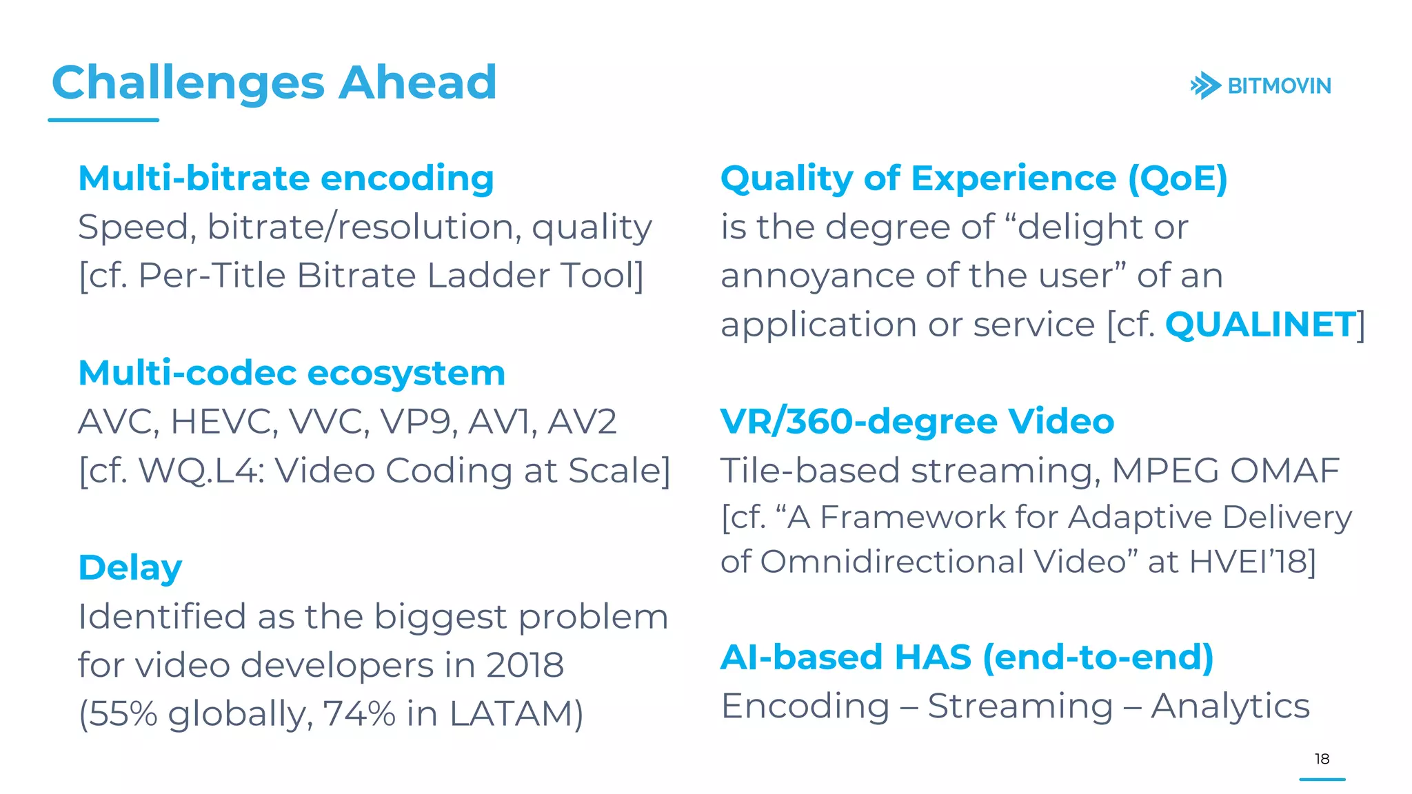 Multi-bitrate encoding
Speed, bitrate/resolution, quality
[cf. Per-Title Bitrate Ladder Tool]
Multi-codec ecosystem
AVC, HEVC, VVC, VP9, AV1, AV2
[cf. WQ.L4: Video Coding at Scale]
Delay
Identified as the biggest problem
for video developers in 2018
(55% globally, 74% in LATAM)
Challenges Ahead
18
Quality of Experience (QoE)
is the degree of “delight or
annoyance of the user” of an
application or service [cf. QUALINET]
VR/360-degree Video
Tile-based streaming, MPEG OMAF
[cf. “A Framework for Adaptive Delivery
of Omnidirectional Video” at HVEI’18]
AI-based HAS (end-to-end)
Encoding – Streaming – Analytics
 