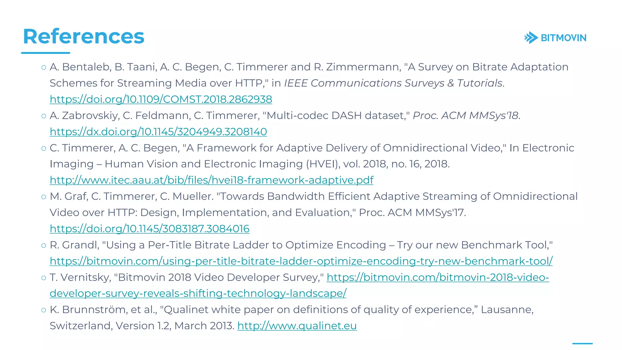 References
○ A. Bentaleb, B. Taani, A. C. Begen, C. Timmerer and R. Zimmermann, "A Survey on Bitrate Adaptation
Schemes for Streaming Media over HTTP," in IEEE Communications Surveys & Tutorials.
https://doi.org/10.1109/COMST.2018.2862938
○ A. Zabrovskiy, C. Feldmann, C. Timmerer, "Multi-codec DASH dataset," Proc. ACM MMSys'18.
https://dx.doi.org/10.1145/3204949.3208140
○ C. Timmerer, A. C. Begen, "A Framework for Adaptive Delivery of Omnidirectional Video," In Electronic
Imaging – Human Vision and Electronic Imaging (HVEI), vol. 2018, no. 16, 2018.
http://www.itec.aau.at/bib/files/hvei18-framework-adaptive.pdf
○ M. Graf, C. Timmerer, C. Mueller. "Towards Bandwidth Efficient Adaptive Streaming of Omnidirectional
Video over HTTP: Design, Implementation, and Evaluation," Proc. ACM MMSys'17.
https://doi.org/10.1145/3083187.3084016
○ R. Grandl, "Using a Per-Title Bitrate Ladder to Optimize Encoding – Try our new Benchmark Tool,"
https://bitmovin.com/using-per-title-bitrate-ladder-optimize-encoding-try-new-benchmark-tool/
○ T. Vernitsky, "Bitmovin 2018 Video Developer Survey," https://bitmovin.com/bitmovin-2018-video-
developer-survey-reveals-shifting-technology-landscape/
○ K. Brunnström, et al., "Qualinet white paper on definitions of quality of experience,” Lausanne,
Switzerland, Version 1.2, March 2013. http://www.qualinet.eu
 
