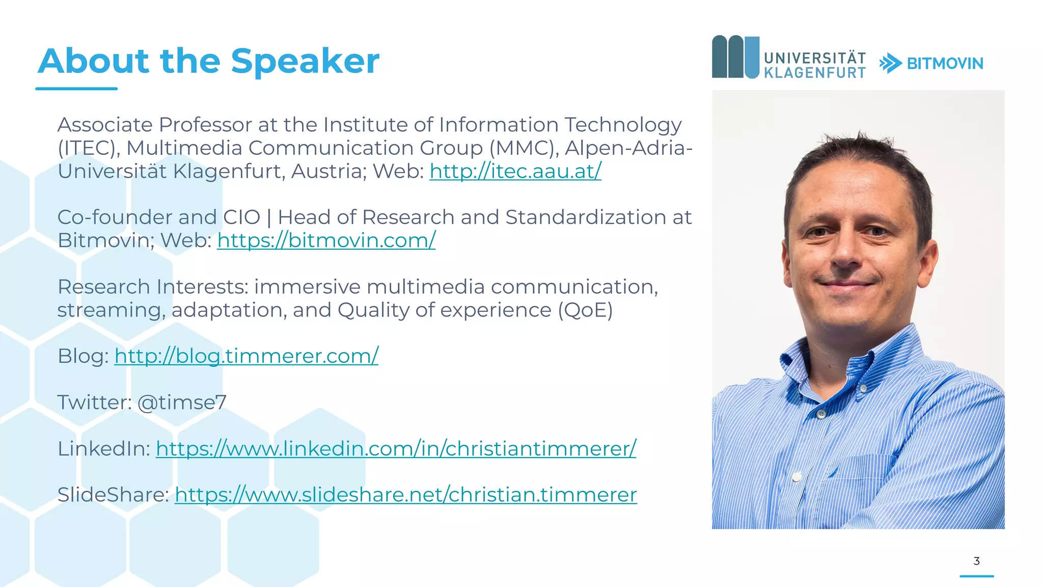 Associate Professor at the Institute of Information Technology
(ITEC), Multimedia Communication Group (MMC), Alpen-Adria-
Universität Klagenfurt, Austria; Web: http://itec.aau.at/
Co-founder and CIO | Head of Research and Standardization at
Bitmovin; Web: https://bitmovin.com/
Research Interests: immersive multimedia communication,
streaming, adaptation, and Quality of experience (QoE)
Blog: http://blog.timmerer.com/
Twitter: @timse7
LinkedIn: https://www.linkedin.com/in/christiantimmerer/
SlideShare: https://www.slideshare.net/christian.timmerer
About the Speaker
3
 