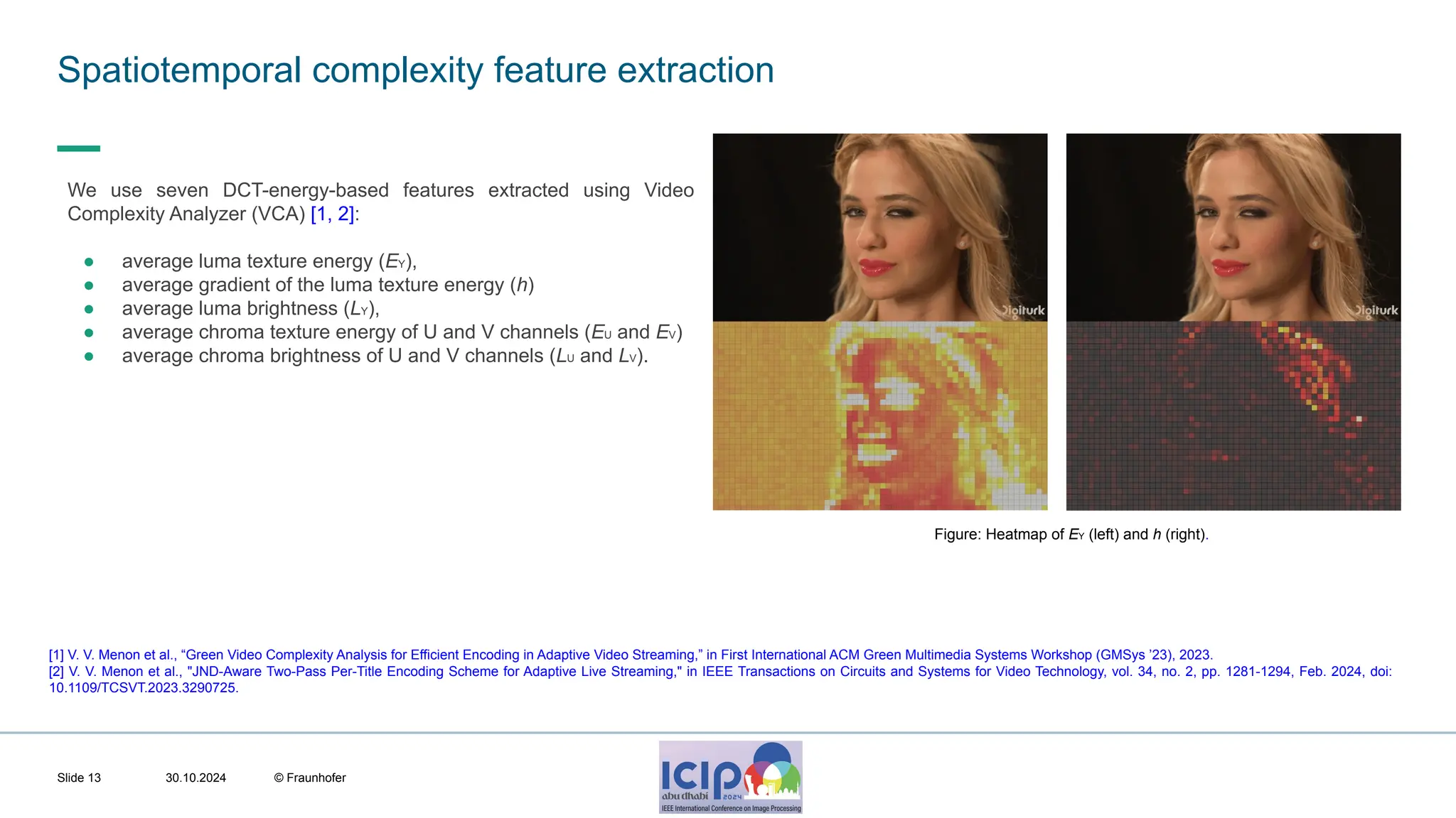 MHV’24 Spatiotemporal complexity feature extraction 30.10.2024 © Fraunhofer Slide 13 We use seven DCT-energy-based features extracted using Video Complexity Analyzer (VCA) [1, 2]: ● average luma texture energy (EY), ● average gradient of the luma texture energy (h) ● average luma brightness (LY), ● average chroma texture energy of U and V channels (EU and EV) ● average chroma brightness of U and V channels (LU and LV). [1] V. V. Menon et al., “Green Video Complexity Analysis for Efficient Encoding in Adaptive Video Streaming,” in First International ACM Green Multimedia Systems Workshop (GMSys ’23), 2023. [2] V. V. Menon et al., "JND-Aware Two-Pass Per-Title Encoding Scheme for Adaptive Live Streaming," in IEEE Transactions on Circuits and Systems for Video Technology, vol. 34, no. 2, pp. 1281-1294, Feb. 2024, doi: 10.1109/TCSVT.2023.3290725. Figure: Heatmap of EY (left) and h (right). 