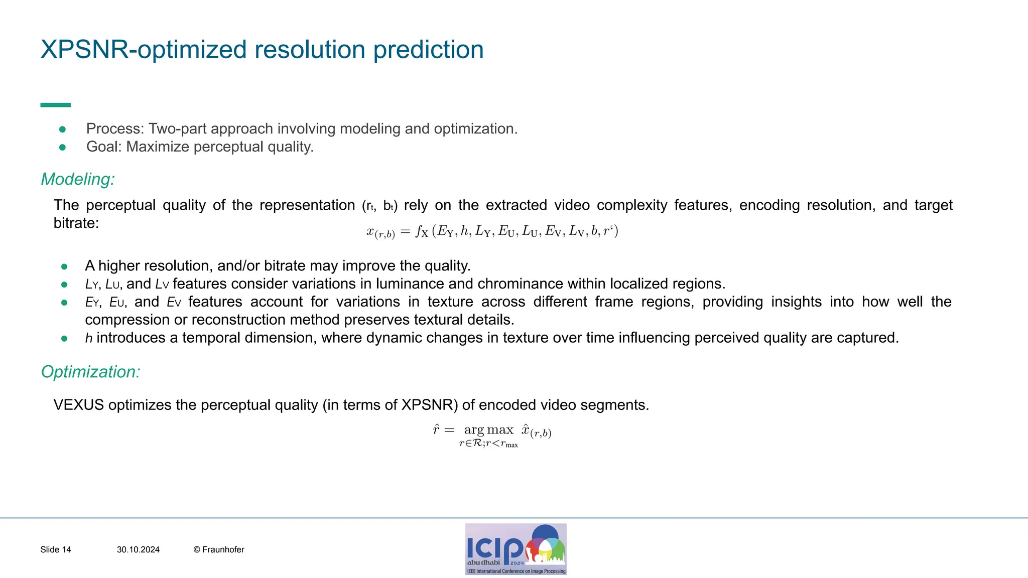 MHV’24 XPSNR-optimized resolution prediction 30.10.2024 © Fraunhofer Slide 14 ● Process: Two-part approach involving modeling and optimization. ● Goal: Maximize perceptual quality. The perceptual quality of the representation (rt, bt) rely on the extracted video complexity features, encoding resolution, and target bitrate: ● A higher resolution, and/or bitrate may improve the quality. ● LY, LU, and LV features consider variations in luminance and chrominance within localized regions. ● EY, EU, and EV features account for variations in texture across different frame regions, providing insights into how well the compression or reconstruction method preserves textural details. ● h introduces a temporal dimension, where dynamic changes in texture over time influencing perceived quality are captured. Modeling: Optimization: VEXUS optimizes the perceptual quality (in terms of XPSNR) of encoded video segments. 