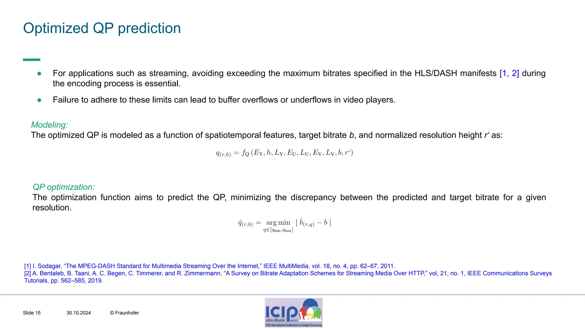 MHV’24 Optimized QP prediction 30.10.2024 © Fraunhofer Slide 15 Modeling: The optimized QP is modeled as a function of spatiotemporal features, target bitrate b, and normalized resolution height r‘ as: ● For applications such as streaming, avoiding exceeding the maximum bitrates specified in the HLS/DASH manifests [1, 2] during the encoding process is essential. ● Failure to adhere to these limits can lead to buffer overflows or underflows in video players. [1] I. Sodagar, “The MPEG-DASH Standard for Multimedia Streaming Over the Internet,” IEEE MultiMedia, vol. 18, no. 4, pp. 62–67, 2011. [2] A. Bentaleb, B. Taani, A. C. Begen, C. Timmerer, and R. Zimmermann, “A Survey on Bitrate Adaptation Schemes for Streaming Media Over HTTP,” vol, 21, no. 1, IEEE Communications Surveys Tutorials, pp. 562–585, 2019. QP optimization: The optimization function aims to predict the QP, minimizing the discrepancy between the predicted and target bitrate for a given resolution. 