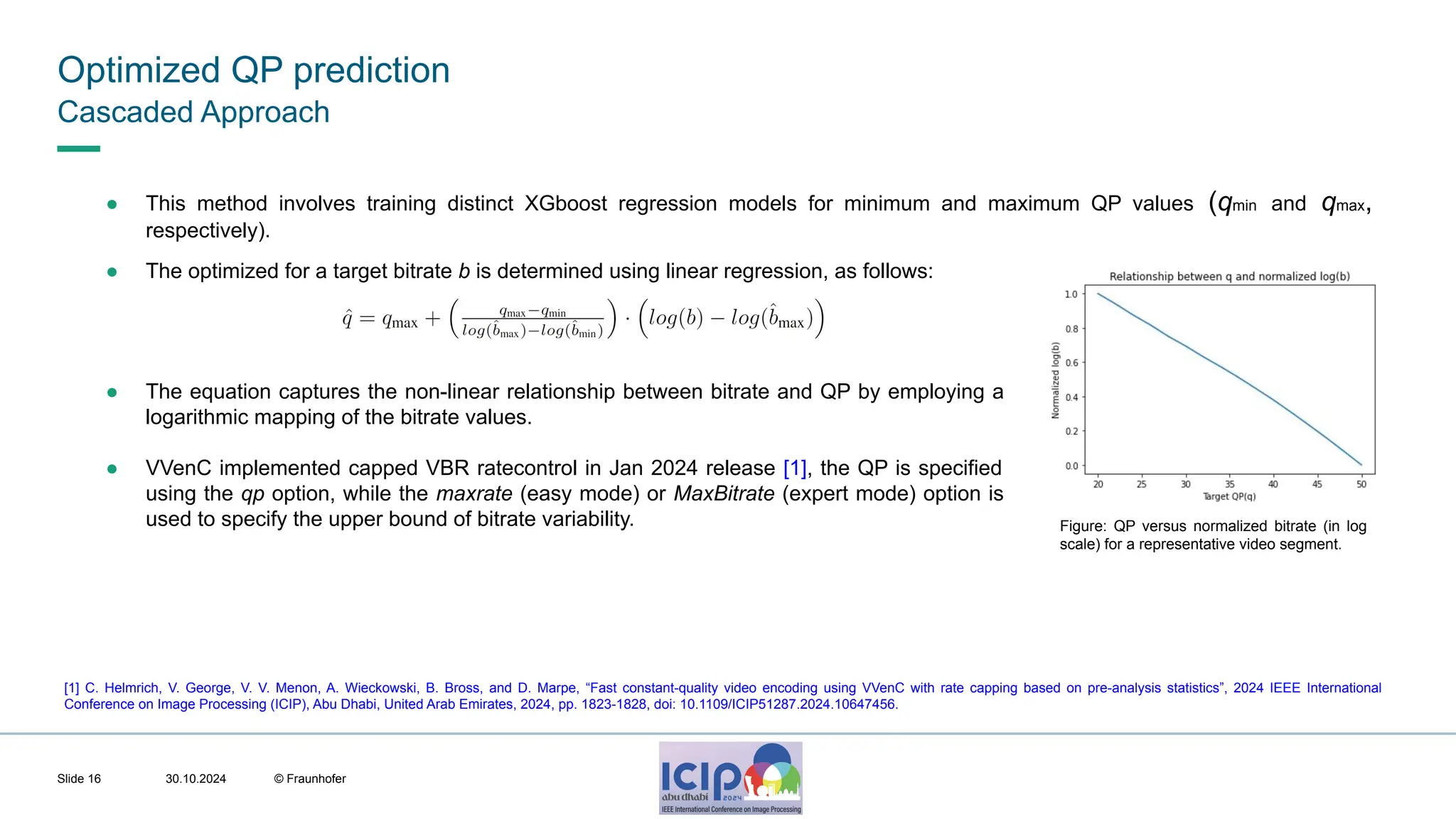 MHV’24 Optimized QP prediction 30.10.2024 © Fraunhofer Slide 16 ● The equation captures the non-linear relationship between bitrate and QP by employing a logarithmic mapping of the bitrate values. ● VVenC implemented capped VBR ratecontrol in Jan 2024 release [1], the QP is specified using the qp option, while the maxrate (easy mode) or MaxBitrate (expert mode) option is used to specify the upper bound of bitrate variability. ● This method involves training distinct XGboost regression models for minimum and maximum QP values (qmin and qmax, respectively). ● The optimized for a target bitrate b is determined using linear regression, as follows: Figure: QP versus normalized bitrate (in log scale) for a representative video segment. [1] C. Helmrich, V. George, V. V. Menon, A. Wieckowski, B. Bross, and D. Marpe, “Fast constant-quality video encoding using VVenC with rate capping based on pre-analysis statistics”, 2024 IEEE International Conference on Image Processing (ICIP), Abu Dhabi, United Arab Emirates, 2024, pp. 1823-1828, doi: 10.1109/ICIP51287.2024.10647456. Cascaded Approach 