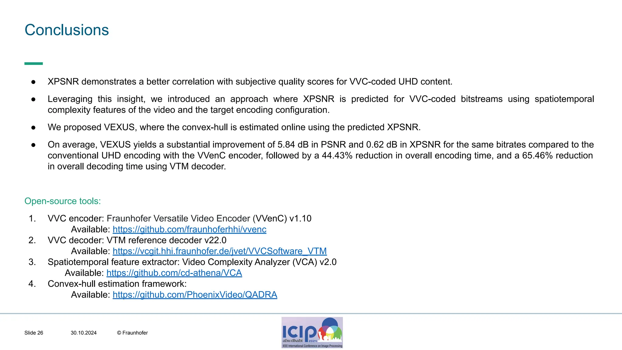 MHV’24 Conclusions 30.10.2024 © Fraunhofer Slide 26 ● XPSNR demonstrates a better correlation with subjective quality scores for VVC-coded UHD content. ● Leveraging this insight, we introduced an approach where XPSNR is predicted for VVC-coded bitstreams using spatiotemporal complexity features of the video and the target encoding configuration. ● We proposed VEXUS, where the convex-hull is estimated online using the predicted XPSNR. ● On average, VEXUS yields a substantial improvement of 5.84 dB in PSNR and 0.62 dB in XPSNR for the same bitrates compared to the conventional UHD encoding with the VVenC encoder, followed by a 44.43% reduction in overall encoding time, and a 65.46% reduction in overall decoding time using VTM decoder. Open-source tools: 1. VVC encoder: Fraunhofer Versatile Video Encoder (VVenC) v1.10 Available: https://github.com/fraunhoferhhi/vvenc 2. VVC decoder: VTM reference decoder v22.0 Available: https://vcgit.hhi.fraunhofer.de/jvet/VVCSoftware_VTM 3. Spatiotemporal feature extractor: Video Complexity Analyzer (VCA) v2.0 Available: https://github.com/cd-athena/VCA 4. Convex-hull estimation framework: Available: https://github.com/PhoenixVideo/QADRA 
