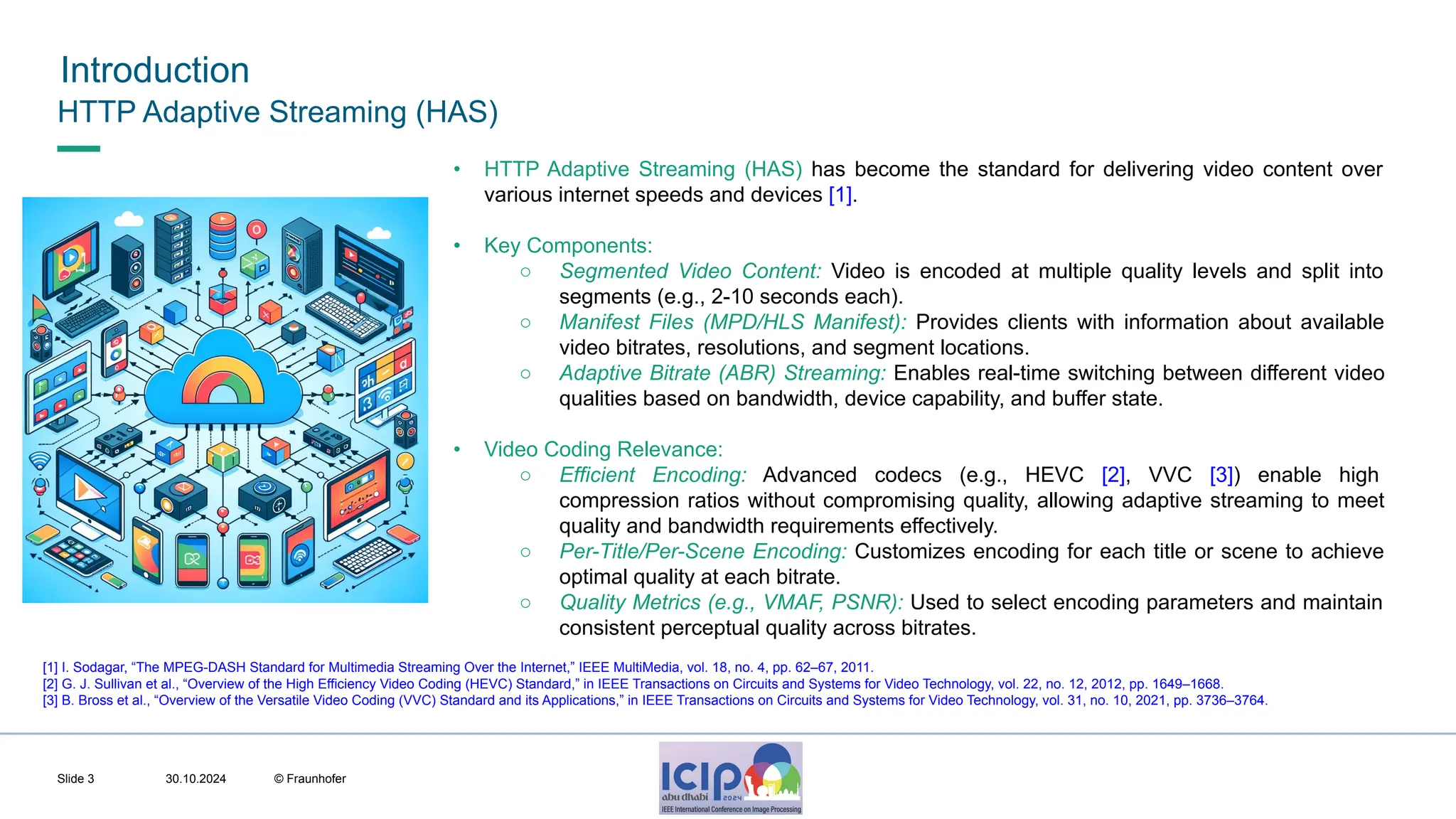 MHV’24 Introduction 30.10.2024 © Fraunhofer Slide 3 HTTP Adaptive Streaming (HAS) • HTTP Adaptive Streaming (HAS) has become the standard for delivering video content over various internet speeds and devices [1]. • Key Components: ○ Segmented Video Content: Video is encoded at multiple quality levels and split into segments (e.g., 2-10 seconds each). ○ Manifest Files (MPD/HLS Manifest): Provides clients with information about available video bitrates, resolutions, and segment locations. ○ Adaptive Bitrate (ABR) Streaming: Enables real-time switching between different video qualities based on bandwidth, device capability, and buffer state. • Video Coding Relevance: ○ Efficient Encoding: Advanced codecs (e.g., HEVC [2], VVC [3]) enable high compression ratios without compromising quality, allowing adaptive streaming to meet quality and bandwidth requirements effectively. ○ Per-Title/Per-Scene Encoding: Customizes encoding for each title or scene to achieve optimal quality at each bitrate. ○ Quality Metrics (e.g., VMAF, PSNR): Used to select encoding parameters and maintain consistent perceptual quality across bitrates. [1] I. Sodagar, “The MPEG-DASH Standard for Multimedia Streaming Over the Internet,” IEEE MultiMedia, vol. 18, no. 4, pp. 62–67, 2011. [2] G. J. Sullivan et al., “Overview of the High Efficiency Video Coding (HEVC) Standard,” in IEEE Transactions on Circuits and Systems for Video Technology, vol. 22, no. 12, 2012, pp. 1649–1668. [3] B. Bross et al., “Overview of the Versatile Video Coding (VVC) Standard and its Applications,” in IEEE Transactions on Circuits and Systems for Video Technology, vol. 31, no. 10, 2021, pp. 3736–3764. 
