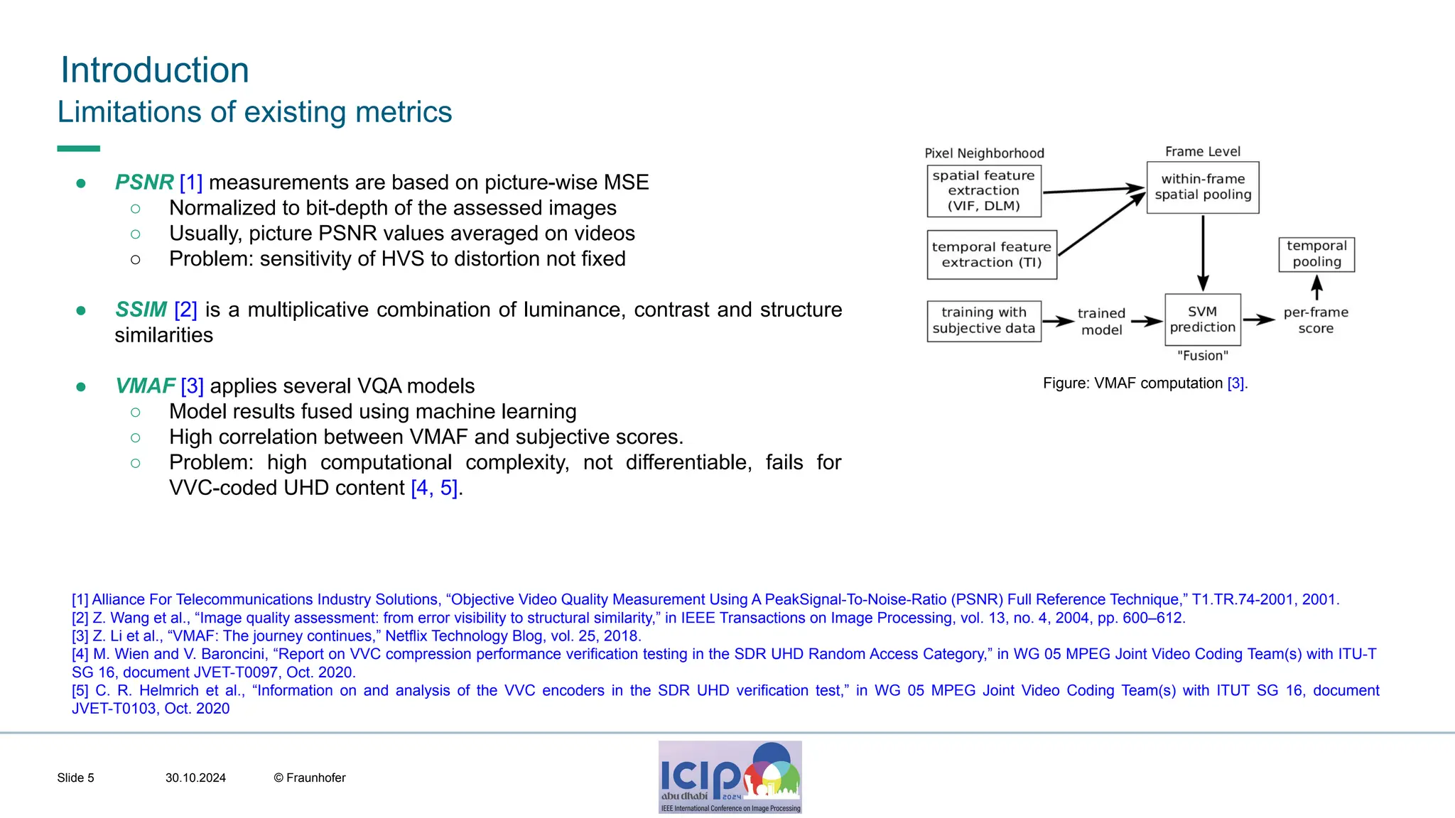 MHV’24 Introduction 30.10.2024 © Fraunhofer Slide 5 Limitations of existing metrics ● PSNR [1] measurements are based on picture-wise MSE ○ Normalized to bit-depth of the assessed images ○ Usually, picture PSNR values averaged on videos ○ Problem: sensitivity of HVS to distortion not fixed ● SSIM [2] is a multiplicative combination of luminance, contrast and structure similarities ● VMAF [3] applies several VQA models ○ Model results fused using machine learning ○ High correlation between VMAF and subjective scores. ○ Problem: high computational complexity, not differentiable, fails for VVC-coded UHD content [4, 5]. [1] Alliance For Telecommunications Industry Solutions, “Objective Video Quality Measurement Using A PeakSignal-To-Noise-Ratio (PSNR) Full Reference Technique,” T1.TR.74-2001, 2001. [2] Z. Wang et al., “Image quality assessment: from error visibility to structural similarity,” in IEEE Transactions on Image Processing, vol. 13, no. 4, 2004, pp. 600–612. [3] Z. Li et al., “VMAF: The journey continues,” Netflix Technology Blog, vol. 25, 2018. [4] M. Wien and V. Baroncini, “Report on VVC compression performance verification testing in the SDR UHD Random Access Category,” in WG 05 MPEG Joint Video Coding Team(s) with ITU-T SG 16, document JVET-T0097, Oct. 2020. [5] C. R. Helmrich et al., “Information on and analysis of the VVC encoders in the SDR UHD verification test,” in WG 05 MPEG Joint Video Coding Team(s) with ITUT SG 16, document JVET-T0103, Oct. 2020 Figure: VMAF computation [3]. 