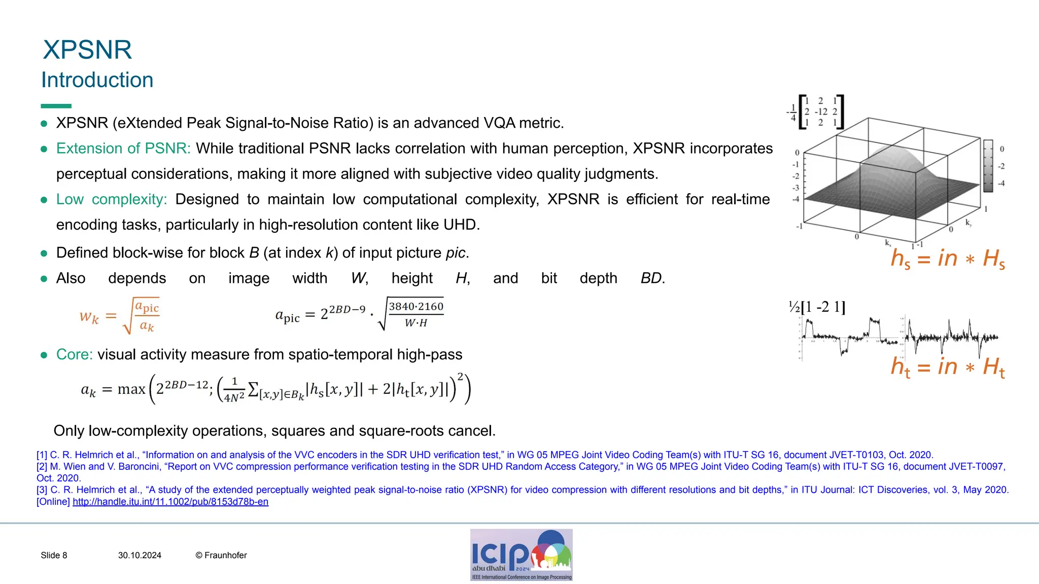 MHV’24 XPSNR 30.10.2024 © Fraunhofer Slide 8 Introduction ● XPSNR (eXtended Peak Signal-to-Noise Ratio) is an advanced VQA metric. ● Extension of PSNR: While traditional PSNR lacks correlation with human perception, XPSNR incorporates perceptual considerations, making it more aligned with subjective video quality judgments. ● Low complexity: Designed to maintain low computational complexity, XPSNR is efficient for real-time encoding tasks, particularly in high-resolution content like UHD. ● Defined block-wise for block B (at index k) of input picture pic. ● Also depends on image width W, height H, and bit depth BD. ● Core: visual activity measure from spatio-temporal high-pass Only low-complexity operations, squares and square-roots cancel. [1] C. R. Helmrich et al., “Information on and analysis of the VVC encoders in the SDR UHD verification test,” in WG 05 MPEG Joint Video Coding Team(s) with ITU-T SG 16, document JVET-T0103, Oct. 2020. [2] M. Wien and V. Baroncini, “Report on VVC compression performance verification testing in the SDR UHD Random Access Category,” in WG 05 MPEG Joint Video Coding Team(s) with ITU-T SG 16, document JVET-T0097, Oct. 2020. [3] C. R. Helmrich et al., “A study of the extended perceptually weighted peak signal-to-noise ratio (XPSNR) for video compression with different resolutions and bit depths,” in ITU Journal: ICT Discoveries, vol. 3, May 2020. [Online] http://handle.itu.int/11.1002/pub/8153d78b-en 