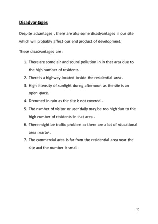 10
Disadvantages
Despite advantages , there are also some disadvantages in our site
which will probably affect our end product of development.
These disadvantages are :
1. There are some air and sound pollution in in that area due to
the high number of residents .
2. There is a highway located beside the residential area .
3. High intensity of sunlight during afternoon as the site is an
open space.
4. Drenched in rain as the site is not covered .
5. The number of visitor or user daily may be too high duo to the
high number of residents in that area .
6. There might be traffic problem as there are a lot of educational
area nearby .
7. The commercial area is far from the residential area near the
site and the number is small .
 