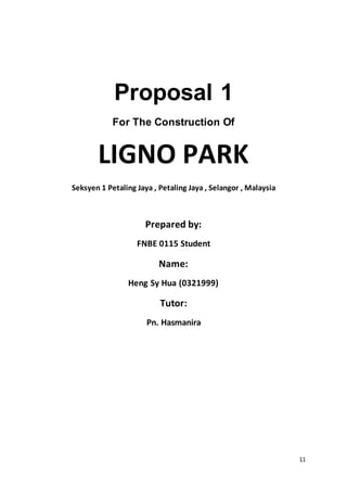 11
Proposal 1
For The Construction Of
LIGNO PARK
Seksyen 1 Petaling Jaya , Petaling Jaya , Selangor , Malaysia
Prepared by:
FNBE 0115 Student
Name:
Heng Sy Hua (0321999)
Tutor:
Pn. Hasmanira
 