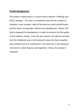 13
Project Background
This project is taken place in a vacant land in Seksyen 1 Petaling Jaya
(PJS1), Selangor . This area is a residential area and the number of
residents is very compact. Most of the land are used to build houses
and the others are abundant without any development . Hence, this
land is proposed for development in order to enhance the life quality
of the residents nearby . From the site analysis, I am able to conclude
that this residential area is still lacking of a place for them to gather ,
relax andalso have fun. Furthermore , this land area is also lacking of
commercial , water features and vegetation. Hence, this project is
proposed.
 