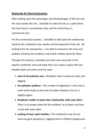 14
Rationale & Client Evaluation
After looking upon the advantages and disadvantages of the site and
the area nearby the site , I decided to make the site as a park which
the main focus is recreational area and the minor focus is
commercial area .
For this construction project , I decided to look upon the weaknesses
faced by the residential area nearby and the potential of the site . By
looking from this perspective , I am able to overcome the issue and
problem faced by the residents and create a better place for them .
Through this analysis, I pointed out a few issue occurred in this
specific residential area and hope that I can create a place with can
benefits both out clients and the users.
1. Lack of recreational area : Residents have no place to relax and
jogging.
2. Air pollution problem : The number of vegetation in this area is
small which leads to the level of carbon dioxide in the air is
slightly higher.
3. Residents unable to bond their relationship with each other :
There is no proper place for the residents to sit down and have
a chat with each other .
4. Lacking of basic park facilities : The residential area do not
have any gym equipment , jogging track or children playground .
 