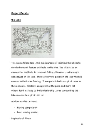 22
Project Details
9.1 Lake
This is an artificial lake . The main purpose of inserting the lake is to
enrich the water feature available in this area. The lake act as an
element for residents to relax and fishing . However , swimming is
not allowed in this lake . There are several pation in the lake which is
covered with timber flooring . These patio is built as a picnic area for
the residents . Residents can gather at the patio and share eat
other’s food as a way to built relationship . Area surrounding the
lake can also be a picnic site too .
Ativities can be carry out :
- Fishing competition
- Food sharing session
Inspirational Photo :
 