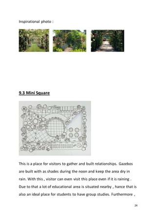 24
Inspirational photo :
9.3 Mini Square
This is a place for visitors to gather and built relationships. Gazebos
are built with as shades during the noon and keep the area dry in
rain. With this , visitor can even visit this place even if it is raining .
Due to that a lot of educational area is situated nearby , hance that is
also an ideal place for students to have group studies. Furthermore ,
 