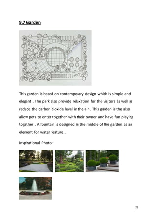 29
9.7 Garden
This garden is based on contemporary design which is simple and
elegant . The park also provide relaxation for the visitors as well as
reduce the carbon dioxide level in the air . This garden is the also
allow pets to enter together with their owner and have fun playing
together . A fountain is designed in the middle of the garden as an
element for water feature .
Inspirational Photo :
 