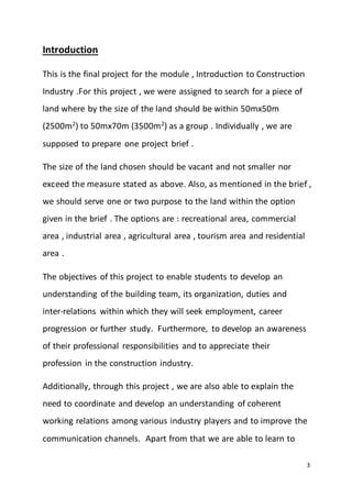 3
Introduction
This is the final project for the module , Introduction to Construction
Industry .For this project , we were assigned to search for a piece of
land where by the size of the land should be within 50mx50m
(2500m2
) to 50mx70m (3500m2
) as a group . Individually , we are
supposed to prepare one project brief .
The size of the land chosen should be vacant and not smaller nor
exceed the measure stated as above. Also, as mentioned in the brief ,
we should serve one or two purpose to the land within the option
given in the brief . The options are : recreational area, commercial
area , industrial area , agricultural area , tourism area and residential
area .
The objectives of this project to enable students to develop an
understanding of the building team, its organization, duties and
inter-relations within which they will seek employment, career
progression or further study. Furthermore, to develop an awareness
of their professional responsibilities and to appreciate their
profession in the construction industry.
Additionally, through this project , we are also able to explain the
need to coordinate and develop an understanding of coherent
working relations among various industry players and to improve the
communication channels. Apart from that we are able to learn to
 