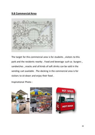 30
9.8 Commercial Area
The target for this commercial area is for students , visitors to this
park and the residents nearby . Food and beverage such as burgers ,
sandwiches , snacks and all kinds of soft drinks can be sold in the
vending cart available . The decking in the commercial area is for
visitors to sit down and enjoy their food .
Inspirational Photo :
 