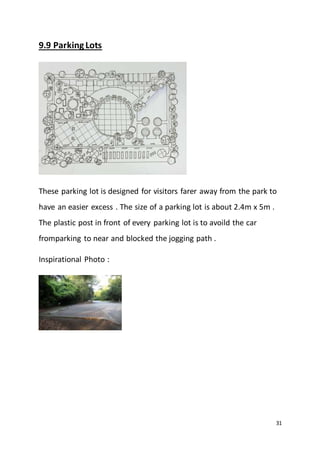 31
9.9 ParkingLots
These parking lot is designed for visitors farer away from the park to
have an easier excess . The size of a parking lot is about 2.4m x 5m .
The plastic post in front of every parking lot is to avoild the car
fromparking to near and blocked the jogging path .
Inspirational Photo :
 