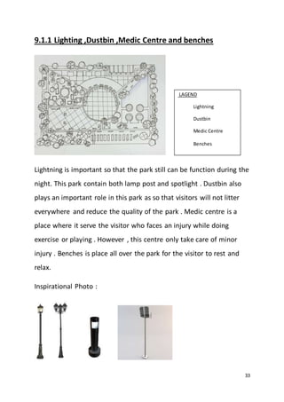 33
9.1.1 Lighting ,Dustbin ,Medic Centre and benches
Lightning is important so that the park still can be function during the
night. This park contain both lamp post and spotlight . Dustbin also
plays an important role in this park as so that visitors will not litter
everywhere and reduce the quality of the park . Medic centre is a
place where it serve the visitor who faces an injury while doing
exercise or playing . However , this centre only take care of minor
injury . Benches is place all over the park for the visitor to rest and
relax.
Inspirational Photo :
LAGEND
Lightning
Dustbin
Medic Centre
Benches
 