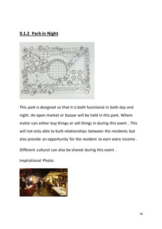 34
9.1.2 Park in Night
This park is designed so that it is both functional in both day and
night. An open market or bazaar will be held in this park. Where
visitor can either buy things or sell things in during this event . This
will not only able to built relationships between the residents but
also provide an opportunity for the resident to earn extra income .
Different cultural can also be shared during this event .
Inspirational Photo:
 