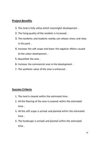 36
Project Benefits
1. The land is fully utilise which meaningful development .
2. The living quality of the resident is increased .
3. The residents and students nearby can release stress and relax
in this park .
4. Increase the soft scape and lower the negative effects caused
bt the urban development .
5. Beautified the area .
6. Increase the commercial area in the development .
7. The aesthetic value of the area is enhanced .
Success Criteria
1. The land is cleared within the estimated time .
2. All the flooring of the area is covered within the estimated
time .
3. All the soft scape is arrived and planted within the estimated
time .
4. The hardscape is arrived and planted within the estimated
time .
 
