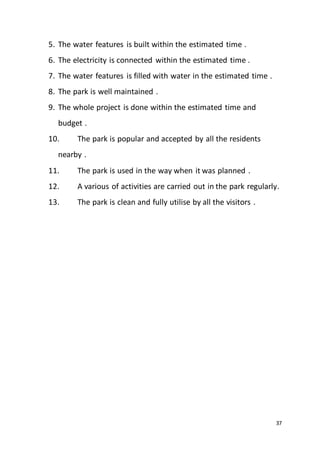 37
5. The water features is built within the estimated time .
6. The electricity is connected within the estimated time .
7. The water features is filled with water in the estimated time .
8. The park is well maintained .
9. The whole project is done within the estimated time and
budget .
10. The park is popular and accepted by all the residents
nearby .
11. The park is used in the way when it was planned .
12. A various of activities are carried out in the park regularly.
13. The park is clean and fully utilise by all the visitors .
 