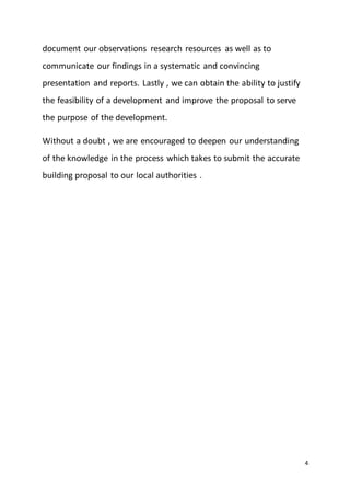 4
document our observations research resources as well as to
communicate our findings in a systematic and convincing
presentation and reports. Lastly , we can obtain the ability to justify
the feasibility of a development and improve the proposal to serve
the purpose of the development.
Without a doubt , we are encouraged to deepen our understanding
of the knowledge in the process which takes to submit the accurate
building proposal to our local authorities .
 