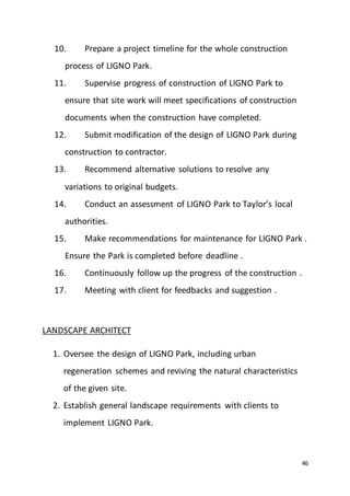 46
10. Prepare a project timeline for the whole construction
process of LIGNO Park.
11. Supervise progress of construction of LIGNO Park to
ensure that site work will meet specifications of construction
documents when the construction have completed.
12. Submit modification of the design of LIGNO Park during
construction to contractor.
13. Recommend alternative solutions to resolve any
variations to original budgets.
14. Conduct an assessment of LIGNO Park to Taylor’s local
authorities.
15. Make recommendations for maintenance for LIGNO Park .
Ensure the Park is completed before deadline .
16. Continuously follow up the progress of the construction .
17. Meeting with client for feedbacks and suggestion .
LANDSCAPE ARCHITECT
1. Oversee the design of LIGNO Park, including urban
regeneration schemes and reviving the natural characteristics
of the given site.
2. Establish general landscape requirements with clients to
implement LIGNO Park.
 