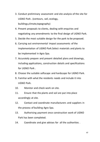 47
3. Conduct preliminary assessment and site analysis of the site for
LIGNO Park . (contours, soil, ecology,
buildings,climate,topography)
4. Present proposals to clients, dealing with enquiries and
negotiating any amendments to the final design of LIGNO Park.
5. Decide the most suitable design for the park to be proposed.
6. Carrying out environmental impact assessments of the
implementation of LIGNO Park.Select materials and plants to
be implemented in Agro Spa.
7. Accurately prepare and present detailed plans and drawings,
including applications, construction details and specifications
for LIGNO Park .
8. Choose the suitable softscape and hardscape for LIGNO Park.
9. Familiar with what the residents needs and include it into
LIGNO Park.
10. Monitor and check work on site.
11. Ensure that the plants and soil are put into place
accordingly at site.
12. Contact and coordinate manufacturers and suppliers in
the process of building Agro Spa.
13. Authorising payment once construction work of LIGNO
Park has been completed.
14. Coordinate and give advises for all the authorities .
 