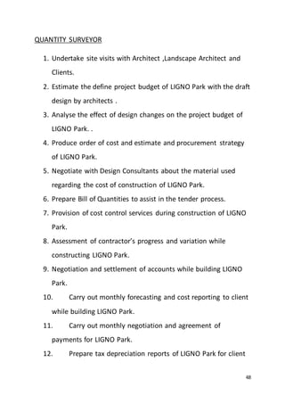 48
QUANTITY SURVEYOR
1. Undertake site visits with Architect ,Landscape Architect and
Clients.
2. Estimate the define project budget of LIGNO Park with the draft
design by architects .
3. Analyse the effect of design changes on the project budget of
LIGNO Park. .
4. Produce order of cost and estimate and procurement strategy
of LIGNO Park.
5. Negotiate with Design Consultants about the material used
regarding the cost of construction of LIGNO Park.
6. Prepare Bill of Quantities to assist in the tender process.
7. Provision of cost control services during construction of LIGNO
Park.
8. Assessment of contractor’s progress and variation while
constructing LIGNO Park.
9. Negotiation and settlement of accounts while building LIGNO
Park.
10. Carry out monthly forecasting and cost reporting to client
while building LIGNO Park.
11. Carry out monthly negotiation and agreement of
payments for LIGNO Park.
12. Prepare tax depreciation reports of LIGNO Park for client
 
