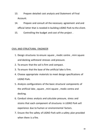 49
13. Prepare detailed cost analysis and Statement of Final
Account.
14. Prepare and consult all the necessary agreement and and
official letter that is needed in building LIGNO Park to the client.
15. Controlling the budget and cost of the project .
CIVIL AND STRUCTURAL ENGINEER
1. Design structures to ensure square , medic centre , mini square
and decking withstand stresses and pressure.
2. To ensure that the soil is firm and compact.
3. To ensure that the base of the artificial lake is firm.
4. Choose appropriate materials to meet design specifications of
LIGNO Park.
5. Analysis configurations of the basic structural components of
the artificial lake , square , mini square , medic centra and
decking.
6. Conduct stress analysis and calculate pressure, stress and
strains that each component of structures in LIGNO Park will
experience due to human or environmental factors.
7. Ensure the fire safety of LIGNO Park with a safety plan provided
when there is a fire.
 