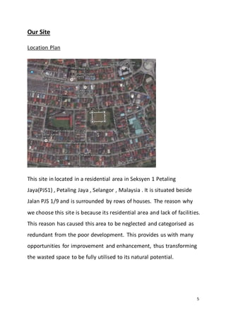 5
Our Site
Location Plan
This site in located in a residential area in Seksyen 1 Petaling
Jaya(PJS1) , Petaling Jaya , Selangor , Malaysia . It is situated beside
Jalan PJS 1/9 and is surrounded by rows of houses. The reason why
we choose this site is because its residential area and lack of facilities.
This reason has caused this area to be neglected and categorised as
redundant from the poor development. This provides us with many
opportunities for improvement and enhancement, thus transforming
the wasted space to be fully utilised to its natural potential.
 