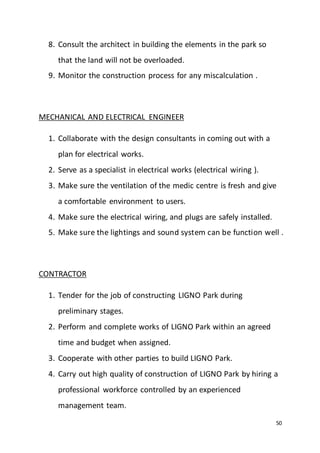 50
8. Consult the architect in building the elements in the park so
that the land will not be overloaded.
9. Monitor the construction process for any miscalculation .
MECHANICAL AND ELECTRICAL ENGINEER
1. Collaborate with the design consultants in coming out with a
plan for electrical works.
2. Serve as a specialist in electrical works (electrical wiring ).
3. Make sure the ventilation of the medic centre is fresh and give
a comfortable environment to users.
4. Make sure the electrical wiring, and plugs are safely installed.
5. Make sure the lightings and sound system can be function well .
CONTRACTOR
1. Tender for the job of constructing LIGNO Park during
preliminary stages.
2. Perform and complete works of LIGNO Park within an agreed
time and budget when assigned.
3. Cooperate with other parties to build LIGNO Park.
4. Carry out high quality of construction of LIGNO Park by hiring a
professional workforce controlled by an experienced
management team.
 