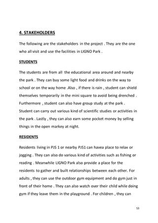 53
4. STAKEHOLDERS
The following are the stakeholders in the project . They are the one
who all visit and use the facilities in LIGNO Park .
STUDENTS
The students are from all the educational area around and nearby
the park . They can buy some light food and drinks on the way to
school or on the way home .Also , if there is rain , student can shield
themselves temporarily in the mini square to avoid being drenched .
Furthermore , student can also have group study at the park .
Student can carry out various kind of scientific studies or activities in
the park . Lastly , they can also earn some pocket money by selling
things in the open markey at night.
RESIDENTS
Residents living in PJS 1 or nearby PJS1 can havea place to relax or
jogging . They can also do various kind of activities such as fishing or
reading . Meanwhile LIGNO Park also provide a place for the
residents to gather and built relationships between each other. For
adults , they can use the outdoor gym equipment and do gym just in
front of their home . They can also watch over their child while doing
gym if they leave them in the playground . For children , they can
 