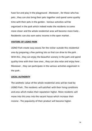 54
have fun and play in the playground . Moreover , for those who has
pets , they can also bring their pets together and spend some quality
time with their pets in the garden . Various activities will be
organized in the park which indeed make the residents to come
more closer and the whole residential area will become more lively .
Residentts can also earn extra income in the open market .
VISITORS OF LIGNO PARK
LIGNO Park create easy excess for the visitor outside this residential
area by preparing a few parking lots so that can drive to the park .
With this , they can enjoy the beautiful scenery in the park and spend
quality time with their love ones , they can also relax and enjoy here .
Moreover , they can participate in the various activities organized in
the park .
LOCAL AUTHORITY
The aesthetic value of the whole residential area will be rised by
LIGNO Park . The residents will satisfied with their living conditions
and area which makes their reputation higher. More residents will
move into this area into the vacant house which increase their
income . The popularity of their product will become higher.
 