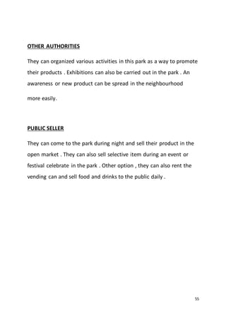 55
OTHER AUTHORITIES
They can organized various activities in this park as a way to promote
their products . Exhibitions can also be carried out in the park . An
awareness or new product can be spread in the neighbourhood
more easily.
PUBLIC SELLER
They can come to the park during night and sell their product in the
open market . They can also sell selective item during an event or
festival celebrate in the park . Other option , they can also rent the
vending can and sell food and drinks to the public daily .
 