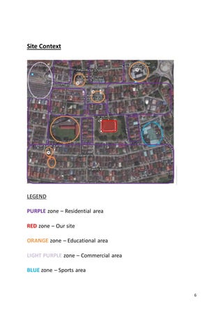 6
Site Context
LEGEND
PURPLE zone – Residential area
RED zone – Our site
ORANGE zone – Educational area
LIGHT PURPLE zone – Commercial area
BLUE zone – Sports area
 